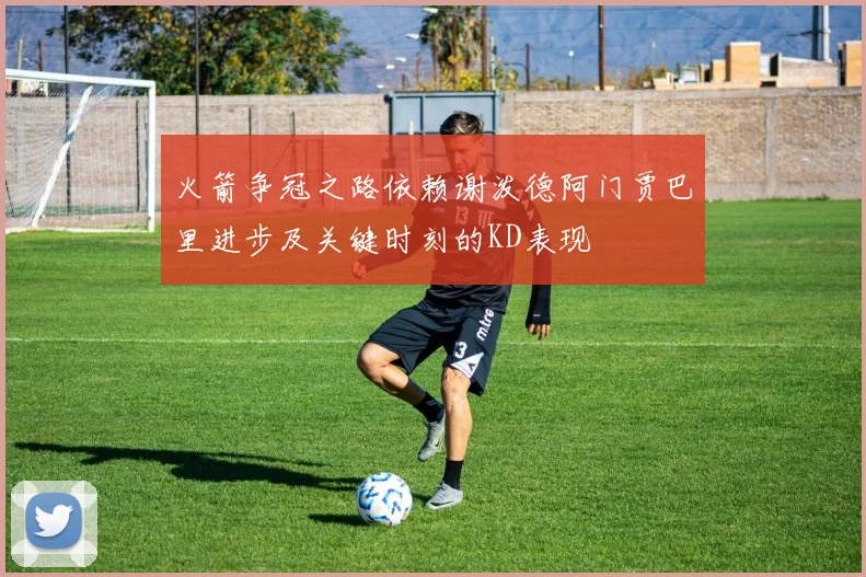 火箭争冠之路依赖谢泼德阿门贾巴里进步及关键时刻的KD表现