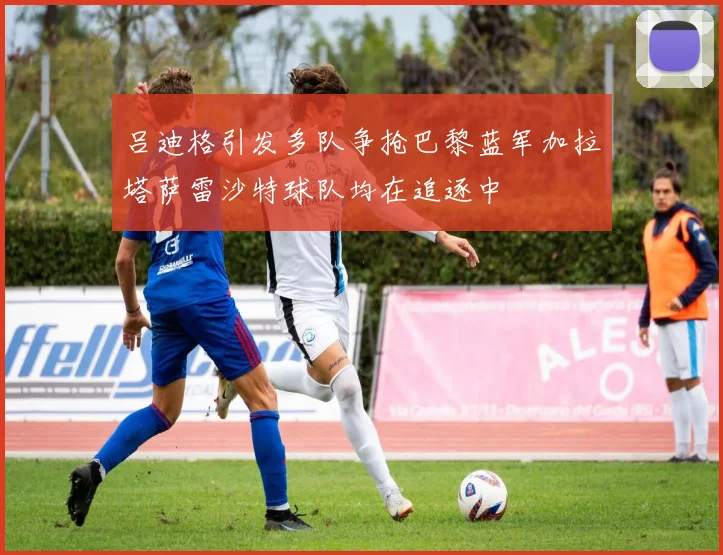 吕迪格引发多队争抢巴黎蓝军加拉塔萨雷沙特球队均在追逐中