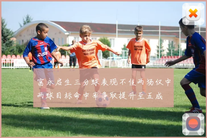 富永启生三分球表现不佳两场仅中两球目标命中率争取提升至五成