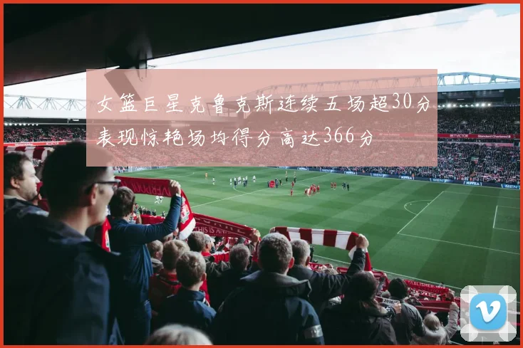 女篮巨星克鲁克斯连续五场超30分表现惊艳场均得分高达366分
