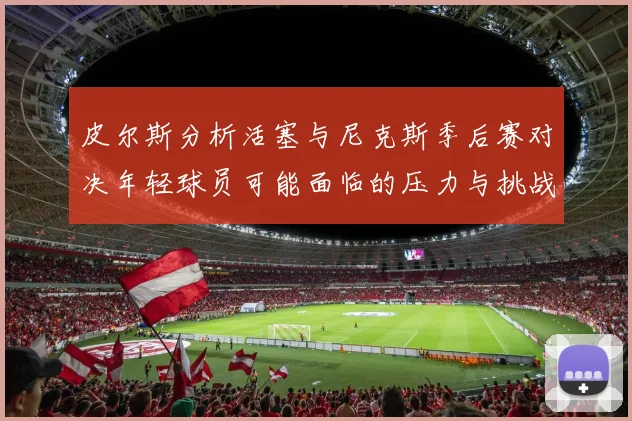 皮尔斯分析活塞与尼克斯季后赛对决年轻球员可能面临的压力与挑战