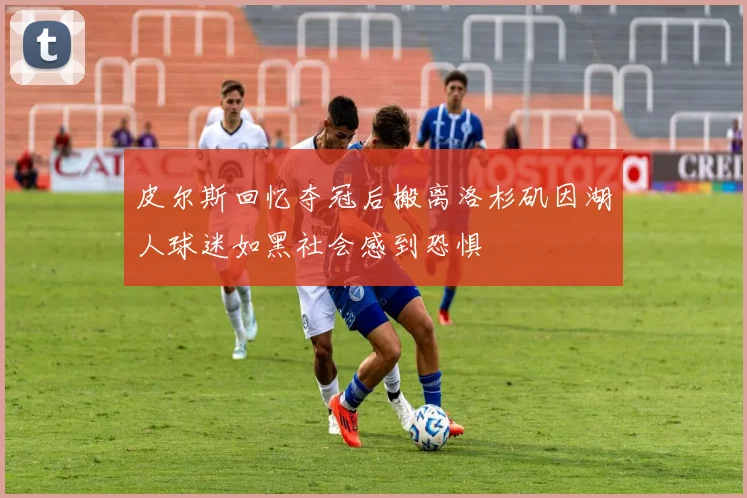 皮尔斯回忆夺冠后搬离洛杉矶因湖人球迷如黑社会感到恐惧