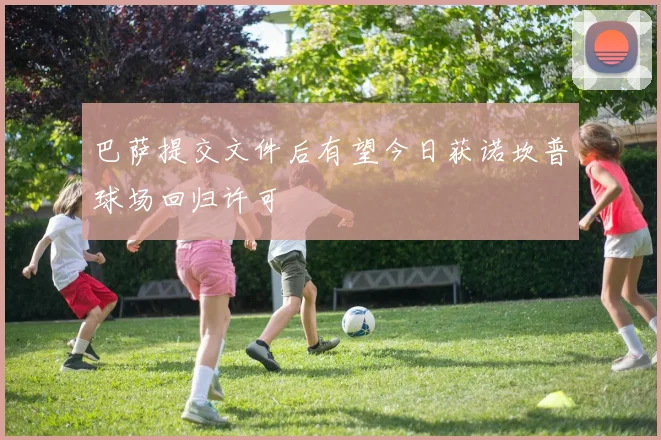 巴萨提交文件后有望今日获诺坎普球场回归许可