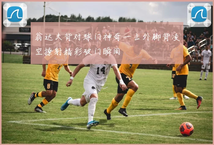 翁达夫背对球门神奇一击外脚背凌空撩射精彩破门瞬间