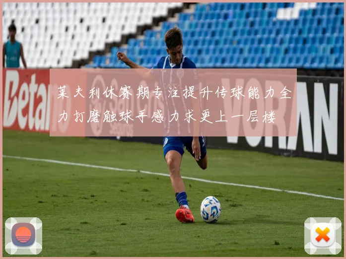 莱夫利休赛期专注提升传球能力全力打磨触球手感力求更上一层楼