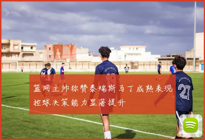 篮网主帅称赞泰瑞斯马丁成熟表现控球决策能力显著提升