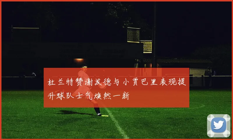 杜兰特赞谢泼德与小贾巴里表现提升球队士气焕然一新