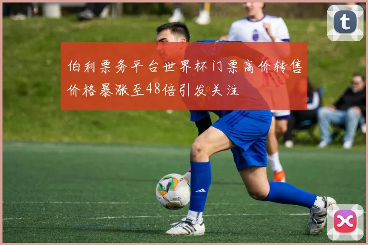 伯利票务平台世界杯门票高价转售价格暴涨至48倍引发关注