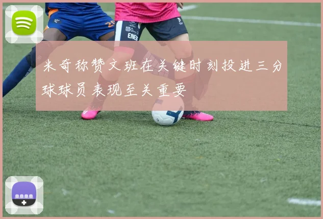 米奇称赞文班在关键时刻投进三分球球员表现至关重要