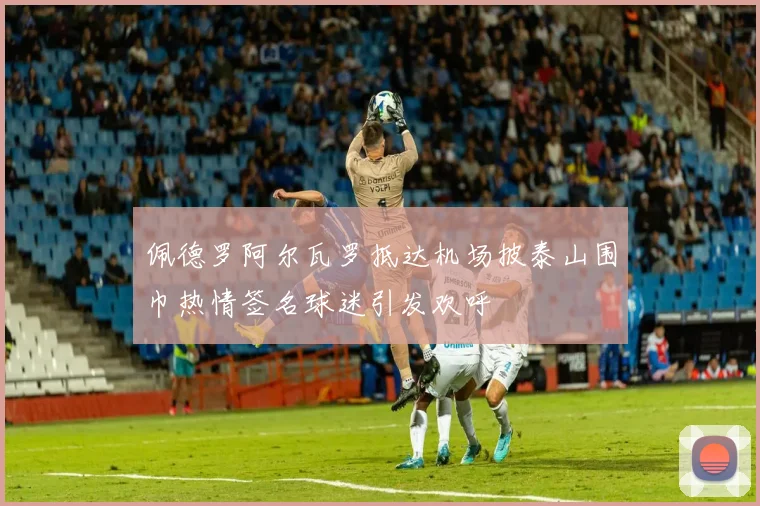 佩德罗阿尔瓦罗抵达机场披泰山围巾热情签名球迷引发欢呼