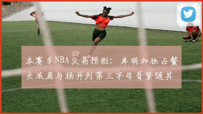 本赛季NBA交易预测：库明加独占鳌头浓眉与杨并列第三字母哥紧随其后小萨排名第五
