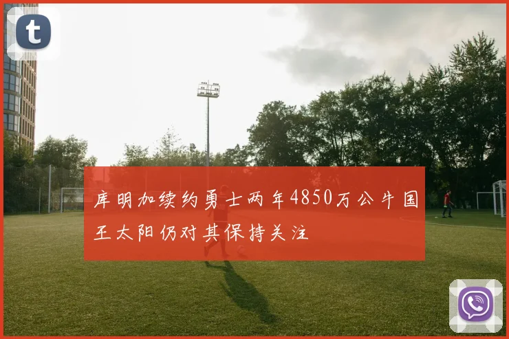 库明加续约勇士两年4850万公牛国王太阳仍对其保持关注