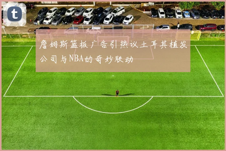 詹姆斯篮板广告引热议土耳其植发公司与NBA的奇妙联动