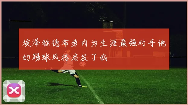 埃泽称德布劳内为生涯最强对手他的踢球风格启发了我